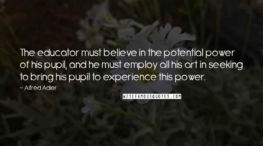 Alfred Adler Quotes: The educator must believe in the potential power of his pupil, and he must employ all his art in seeking to bring his pupil to experience this power.