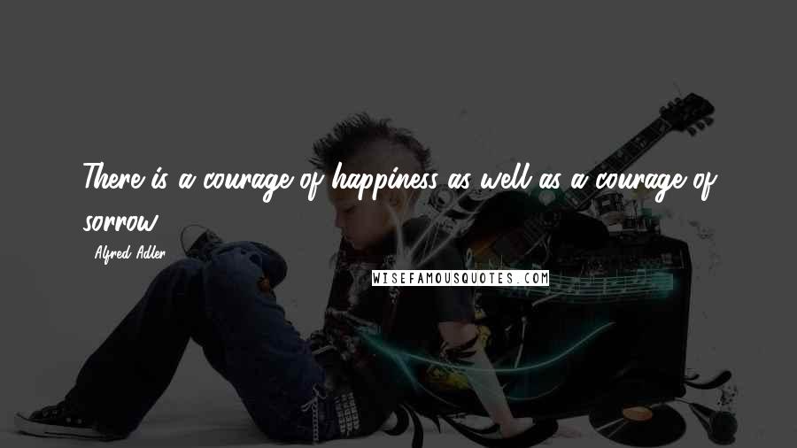 Alfred Adler Quotes: There is a courage of happiness as well as a courage of sorrow.