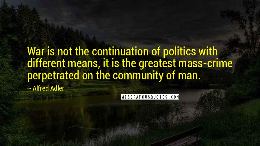 Alfred Adler Quotes: War is not the continuation of politics with different means, it is the greatest mass-crime perpetrated on the community of man.