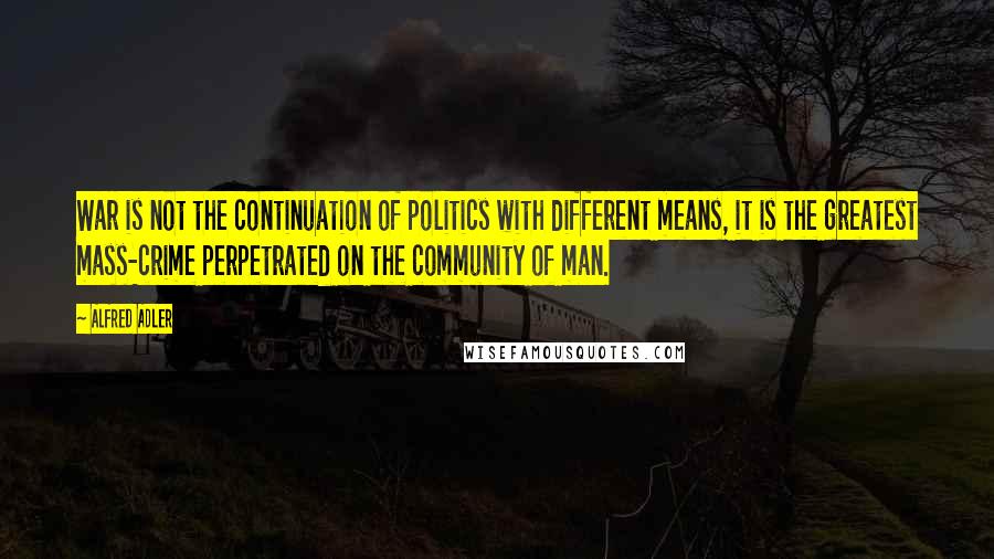 Alfred Adler Quotes: War is not the continuation of politics with different means, it is the greatest mass-crime perpetrated on the community of man.