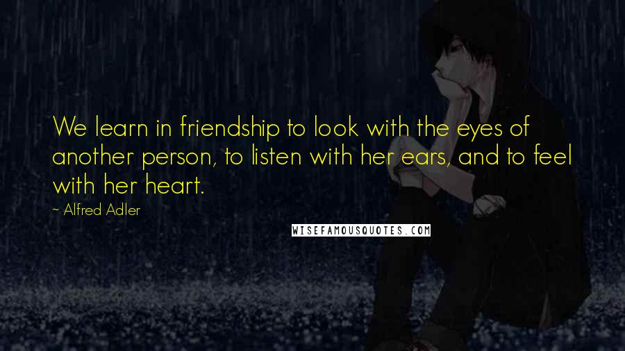 Alfred Adler Quotes: We learn in friendship to look with the eyes of another person, to listen with her ears, and to feel with her heart.