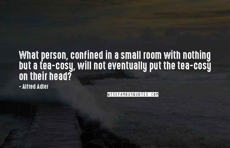 Alfred Adler Quotes: What person, confined in a small room with nothing but a tea-cosy, will not eventually put the tea-cosy on their head?