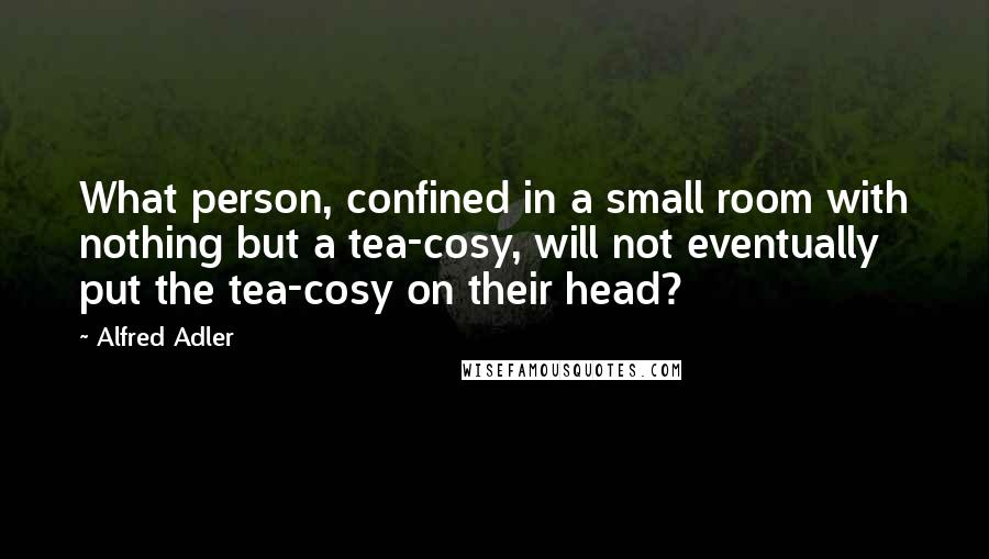 Alfred Adler Quotes: What person, confined in a small room with nothing but a tea-cosy, will not eventually put the tea-cosy on their head?
