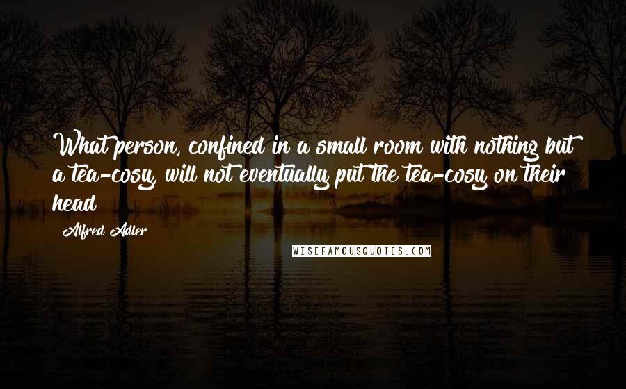 Alfred Adler Quotes: What person, confined in a small room with nothing but a tea-cosy, will not eventually put the tea-cosy on their head?