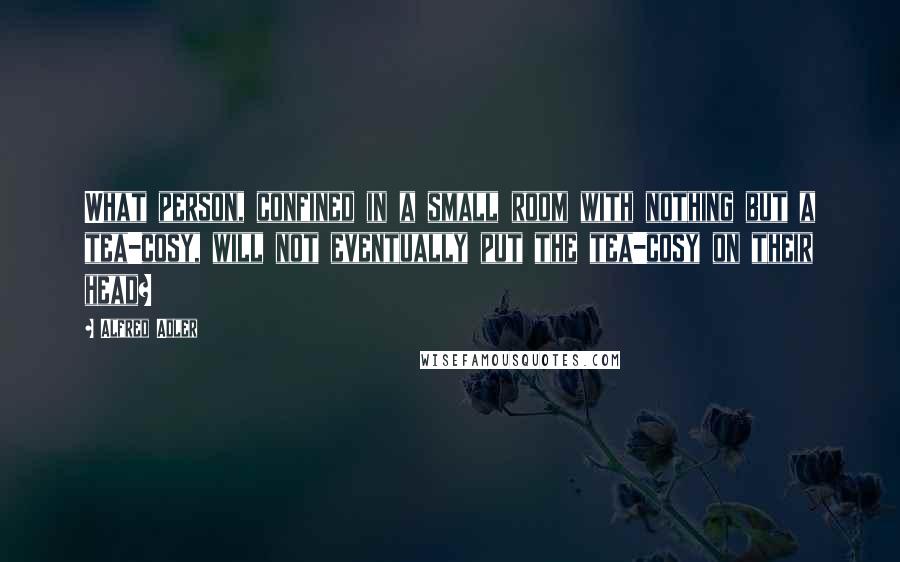 Alfred Adler Quotes: What person, confined in a small room with nothing but a tea-cosy, will not eventually put the tea-cosy on their head?