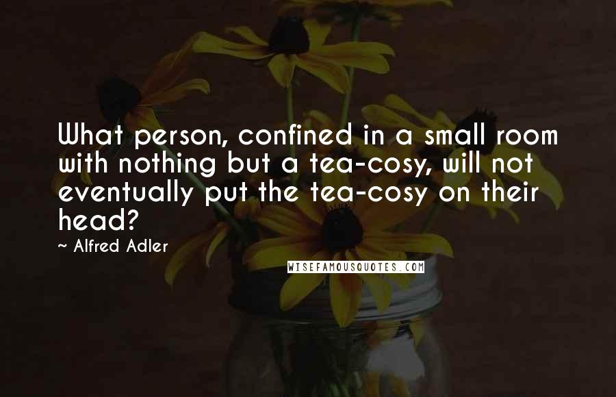 Alfred Adler Quotes: What person, confined in a small room with nothing but a tea-cosy, will not eventually put the tea-cosy on their head?