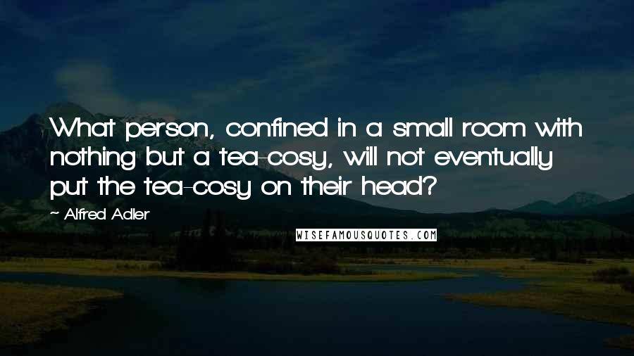 Alfred Adler Quotes: What person, confined in a small room with nothing but a tea-cosy, will not eventually put the tea-cosy on their head?