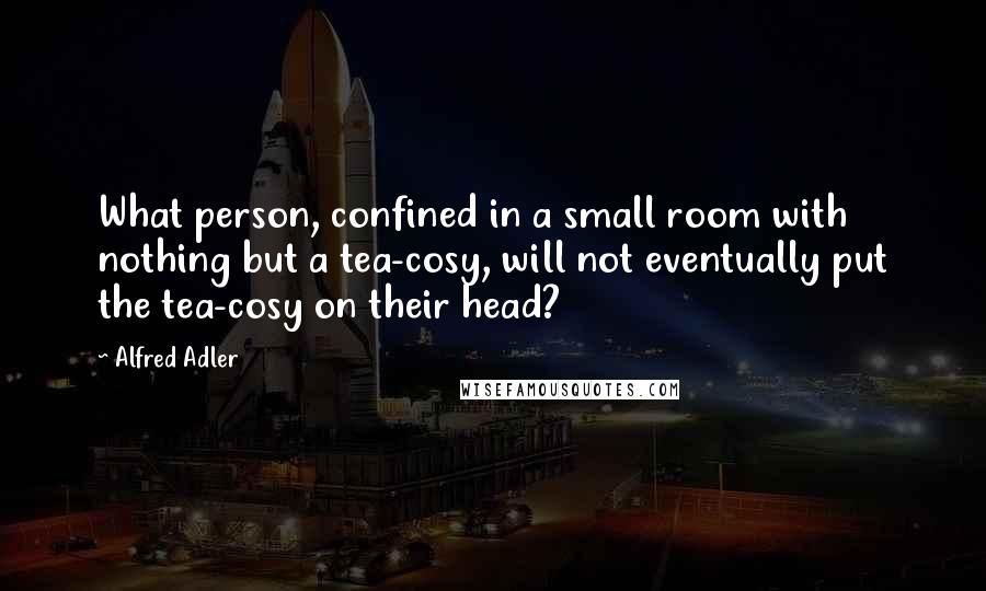 Alfred Adler Quotes: What person, confined in a small room with nothing but a tea-cosy, will not eventually put the tea-cosy on their head?