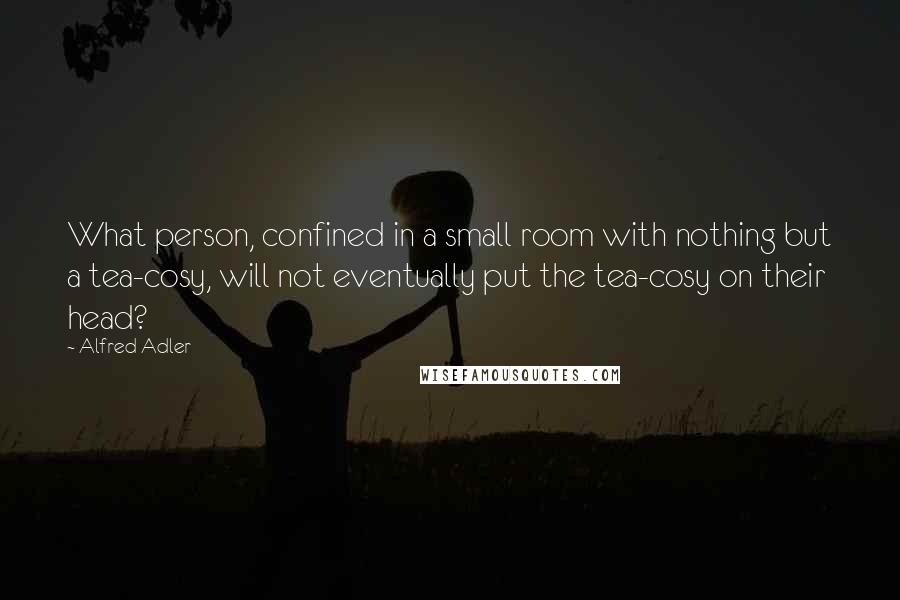 Alfred Adler Quotes: What person, confined in a small room with nothing but a tea-cosy, will not eventually put the tea-cosy on their head?