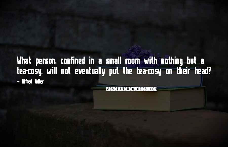 Alfred Adler Quotes: What person, confined in a small room with nothing but a tea-cosy, will not eventually put the tea-cosy on their head?