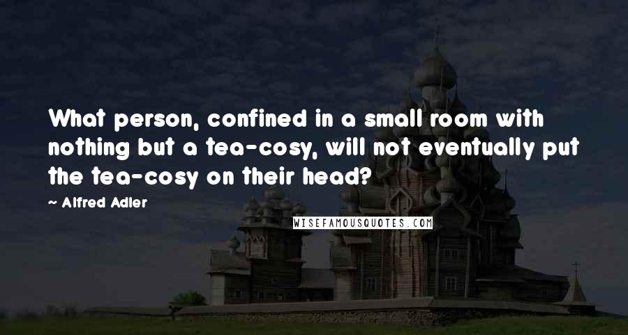 Alfred Adler Quotes: What person, confined in a small room with nothing but a tea-cosy, will not eventually put the tea-cosy on their head?