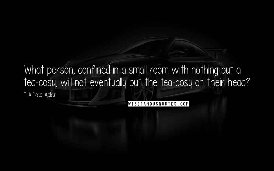 Alfred Adler Quotes: What person, confined in a small room with nothing but a tea-cosy, will not eventually put the tea-cosy on their head?