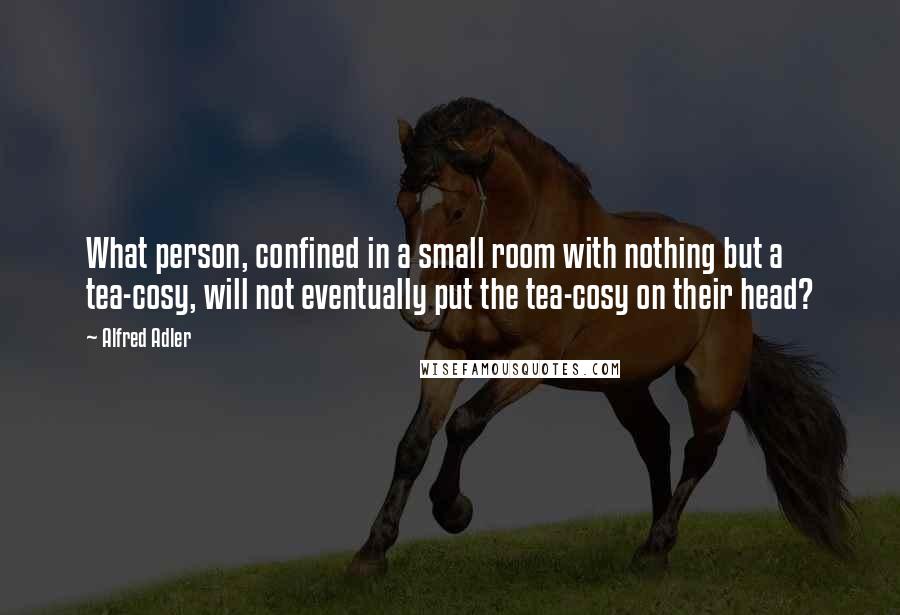 Alfred Adler Quotes: What person, confined in a small room with nothing but a tea-cosy, will not eventually put the tea-cosy on their head?