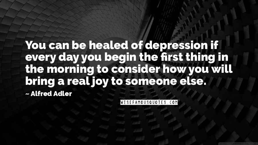 Alfred Adler Quotes: You can be healed of depression if every day you begin the first thing in the morning to consider how you will bring a real joy to someone else.