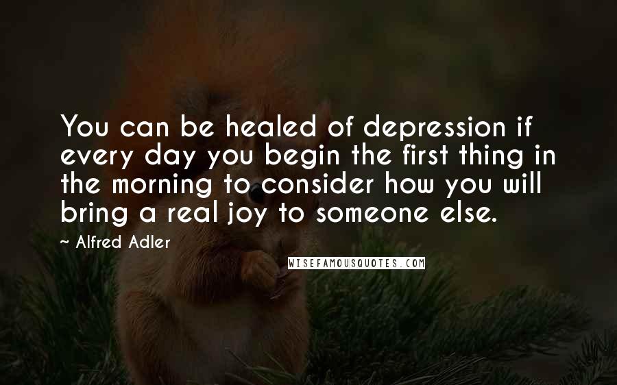 Alfred Adler Quotes: You can be healed of depression if every day you begin the first thing in the morning to consider how you will bring a real joy to someone else.