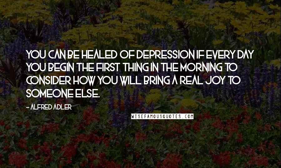 Alfred Adler Quotes: You can be healed of depression if every day you begin the first thing in the morning to consider how you will bring a real joy to someone else.