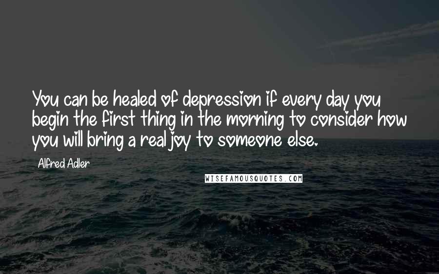 Alfred Adler Quotes: You can be healed of depression if every day you begin the first thing in the morning to consider how you will bring a real joy to someone else.