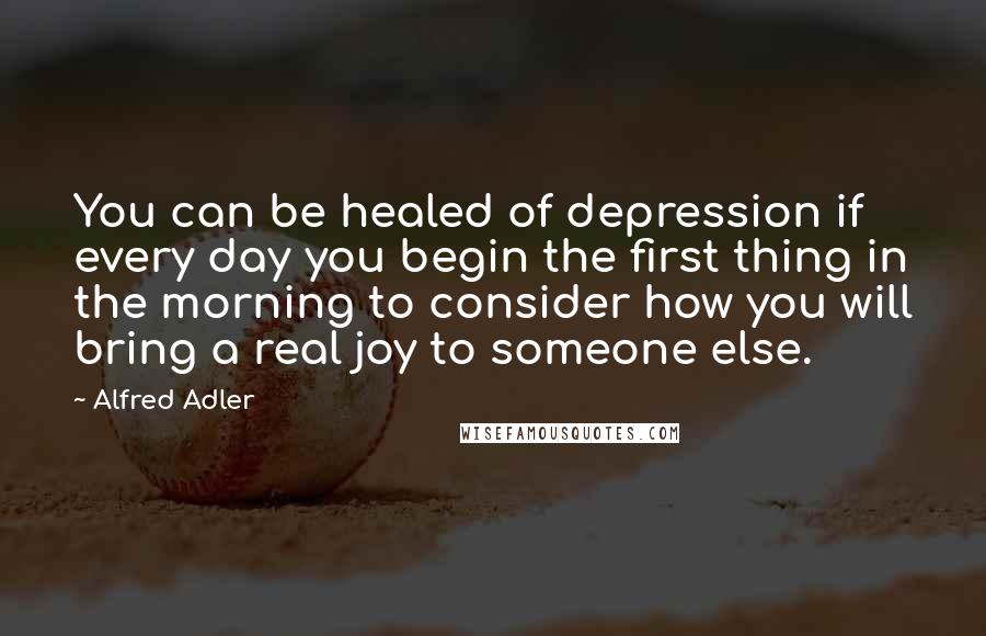 Alfred Adler Quotes: You can be healed of depression if every day you begin the first thing in the morning to consider how you will bring a real joy to someone else.