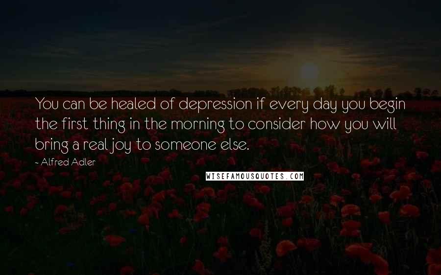 Alfred Adler Quotes: You can be healed of depression if every day you begin the first thing in the morning to consider how you will bring a real joy to someone else.