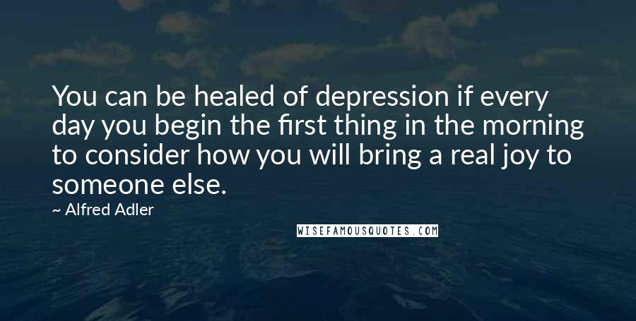 Alfred Adler Quotes: You can be healed of depression if every day you begin the first thing in the morning to consider how you will bring a real joy to someone else.