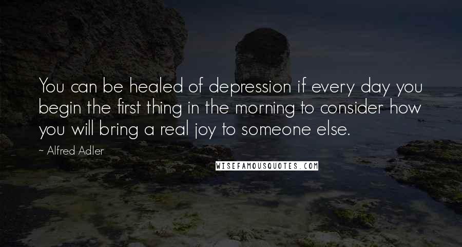 Alfred Adler Quotes: You can be healed of depression if every day you begin the first thing in the morning to consider how you will bring a real joy to someone else.