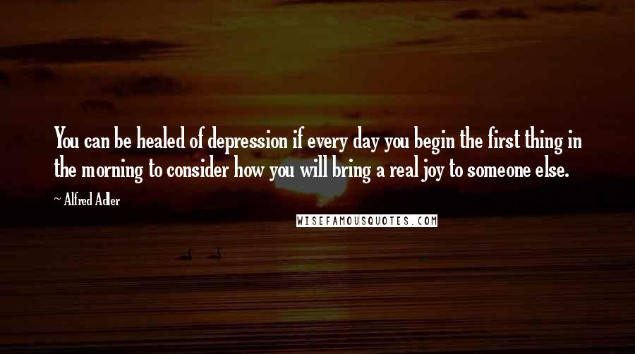 Alfred Adler Quotes: You can be healed of depression if every day you begin the first thing in the morning to consider how you will bring a real joy to someone else.