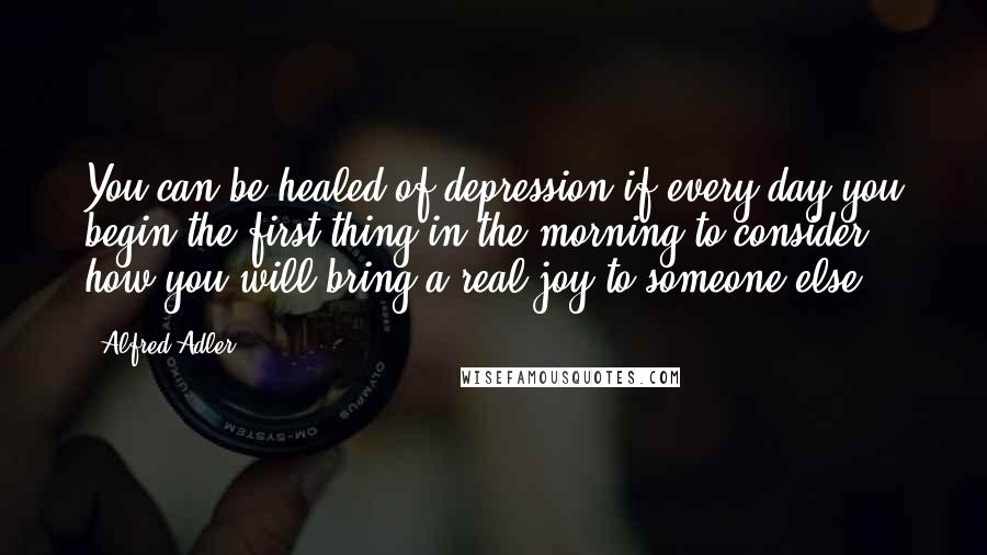 Alfred Adler Quotes: You can be healed of depression if every day you begin the first thing in the morning to consider how you will bring a real joy to someone else.