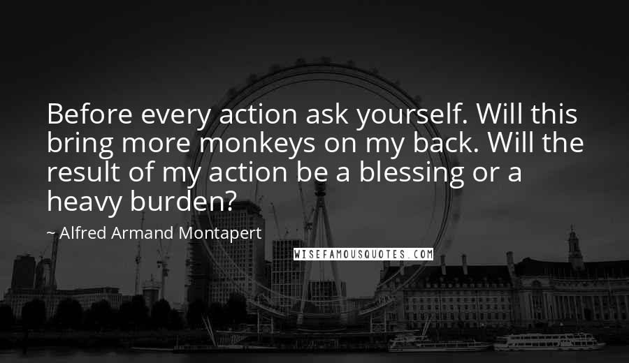 Alfred Armand Montapert Quotes: Before every action ask yourself. Will this bring more monkeys on my back. Will the result of my action be a blessing or a heavy burden?