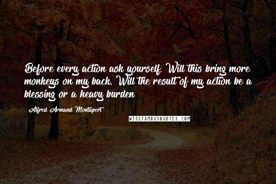 Alfred Armand Montapert Quotes: Before every action ask yourself. Will this bring more monkeys on my back. Will the result of my action be a blessing or a heavy burden?