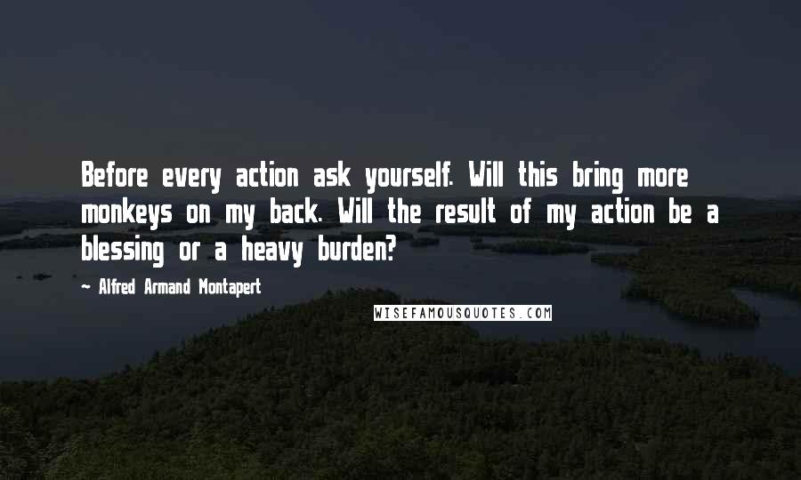 Alfred Armand Montapert Quotes: Before every action ask yourself. Will this bring more monkeys on my back. Will the result of my action be a blessing or a heavy burden?