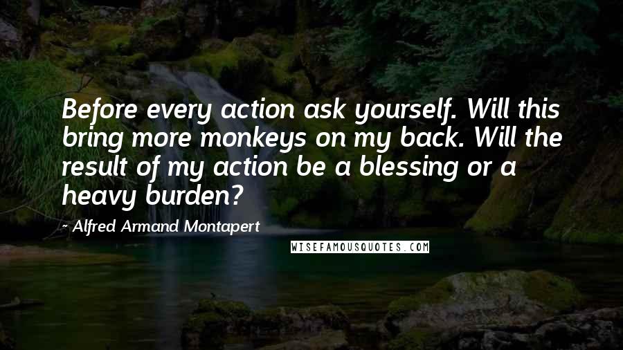 Alfred Armand Montapert Quotes: Before every action ask yourself. Will this bring more monkeys on my back. Will the result of my action be a blessing or a heavy burden?