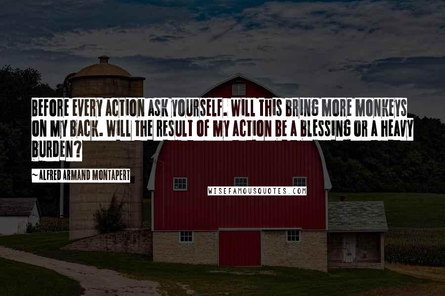 Alfred Armand Montapert Quotes: Before every action ask yourself. Will this bring more monkeys on my back. Will the result of my action be a blessing or a heavy burden?