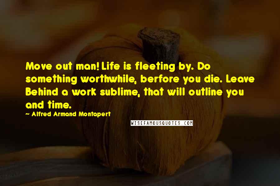 Alfred Armand Montapert Quotes: Move out man! Life is fleeting by. Do something worthwhile, berfore you die. Leave Behind a work sublime, that will outline you and time.