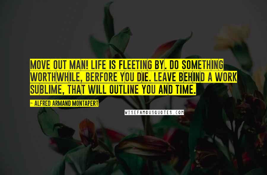 Alfred Armand Montapert Quotes: Move out man! Life is fleeting by. Do something worthwhile, berfore you die. Leave Behind a work sublime, that will outline you and time.