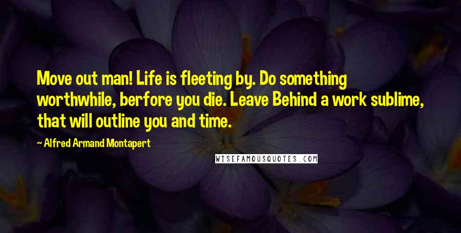 Alfred Armand Montapert Quotes: Move out man! Life is fleeting by. Do something worthwhile, berfore you die. Leave Behind a work sublime, that will outline you and time.