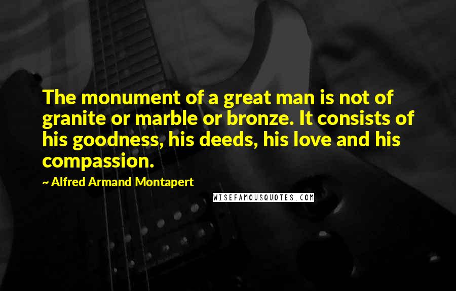 Alfred Armand Montapert Quotes: The monument of a great man is not of granite or marble or bronze. It consists of his goodness, his deeds, his love and his compassion.