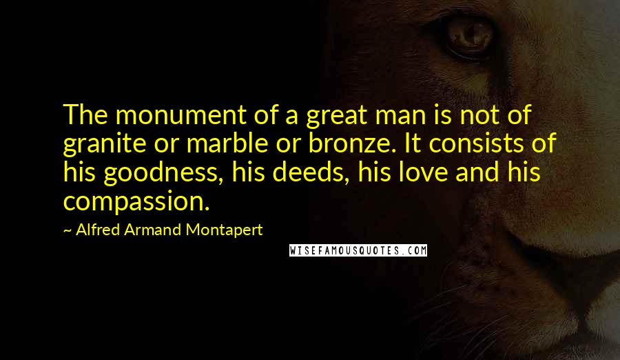 Alfred Armand Montapert Quotes: The monument of a great man is not of granite or marble or bronze. It consists of his goodness, his deeds, his love and his compassion.