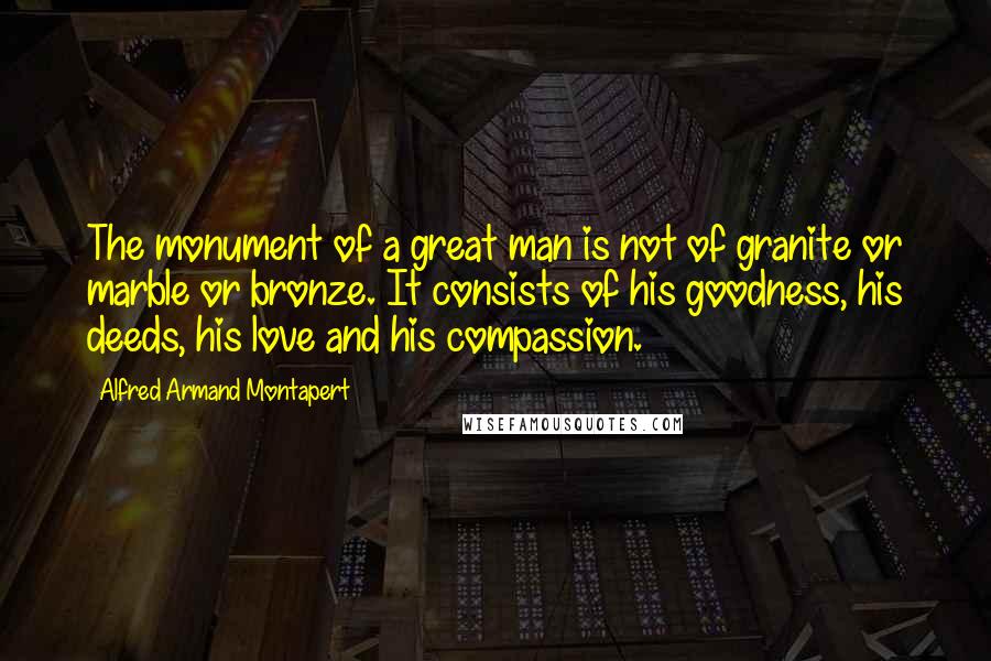 Alfred Armand Montapert Quotes: The monument of a great man is not of granite or marble or bronze. It consists of his goodness, his deeds, his love and his compassion.