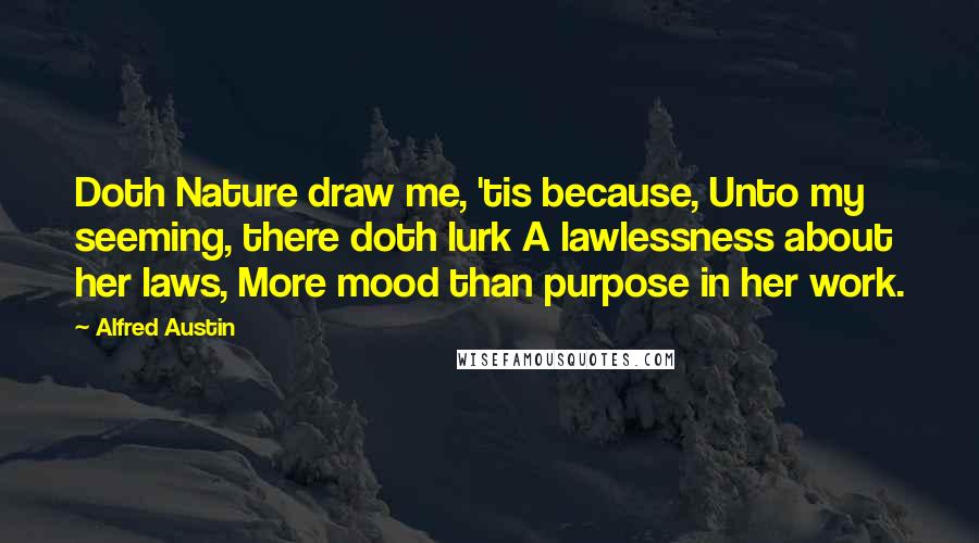 Alfred Austin Quotes: Doth Nature draw me, 'tis because, Unto my seeming, there doth lurk A lawlessness about her laws, More mood than purpose in her work.