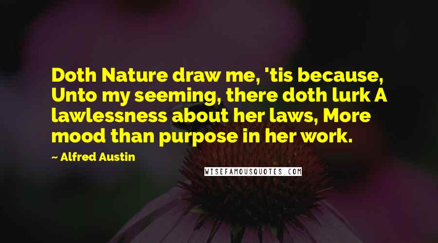 Alfred Austin Quotes: Doth Nature draw me, 'tis because, Unto my seeming, there doth lurk A lawlessness about her laws, More mood than purpose in her work.