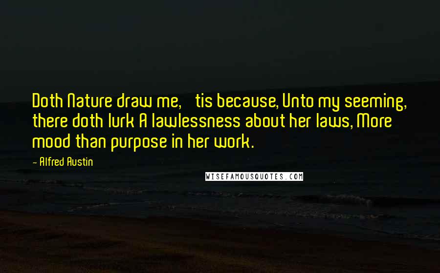 Alfred Austin Quotes: Doth Nature draw me, 'tis because, Unto my seeming, there doth lurk A lawlessness about her laws, More mood than purpose in her work.