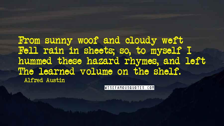 Alfred Austin Quotes: From sunny woof and cloudy weft Fell rain in sheets; so, to myself I hummed these hazard rhymes, and left The learned volume on the shelf.