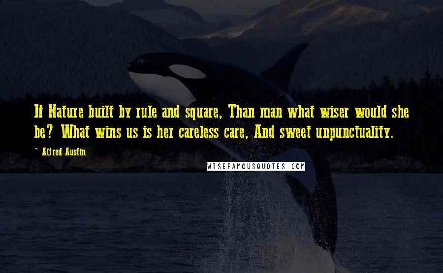 Alfred Austin Quotes: If Nature built by rule and square, Than man what wiser would she be? What wins us is her careless care, And sweet unpunctuality.