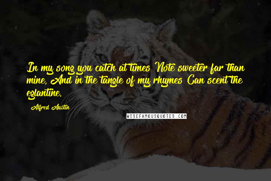 Alfred Austin Quotes: In my song you catch at times Note sweeter far than mine, And in the tangle of my rhymes Can scent the eglantine.