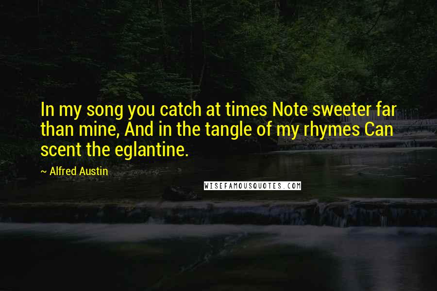 Alfred Austin Quotes: In my song you catch at times Note sweeter far than mine, And in the tangle of my rhymes Can scent the eglantine.