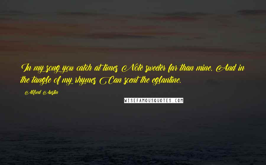 Alfred Austin Quotes: In my song you catch at times Note sweeter far than mine, And in the tangle of my rhymes Can scent the eglantine.