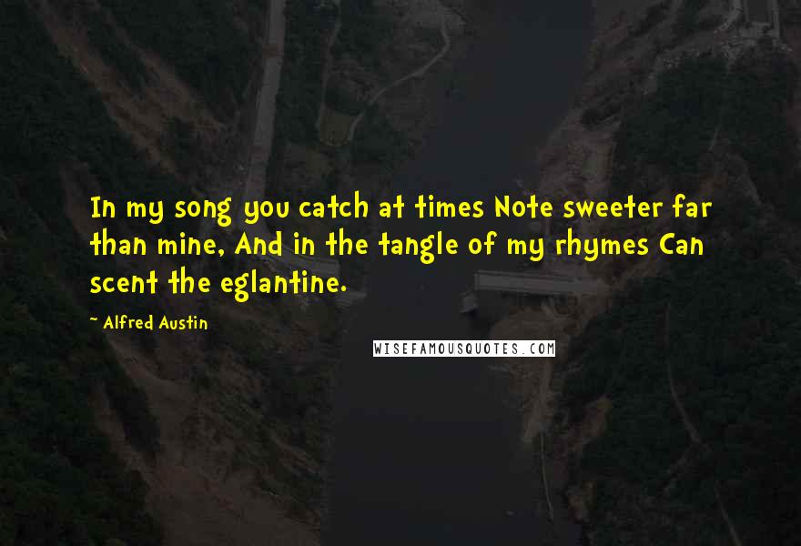Alfred Austin Quotes: In my song you catch at times Note sweeter far than mine, And in the tangle of my rhymes Can scent the eglantine.