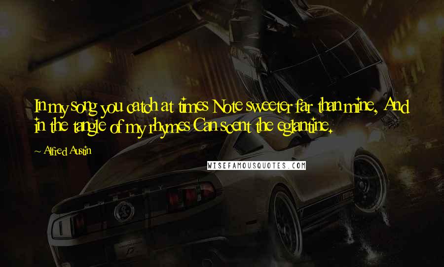 Alfred Austin Quotes: In my song you catch at times Note sweeter far than mine, And in the tangle of my rhymes Can scent the eglantine.