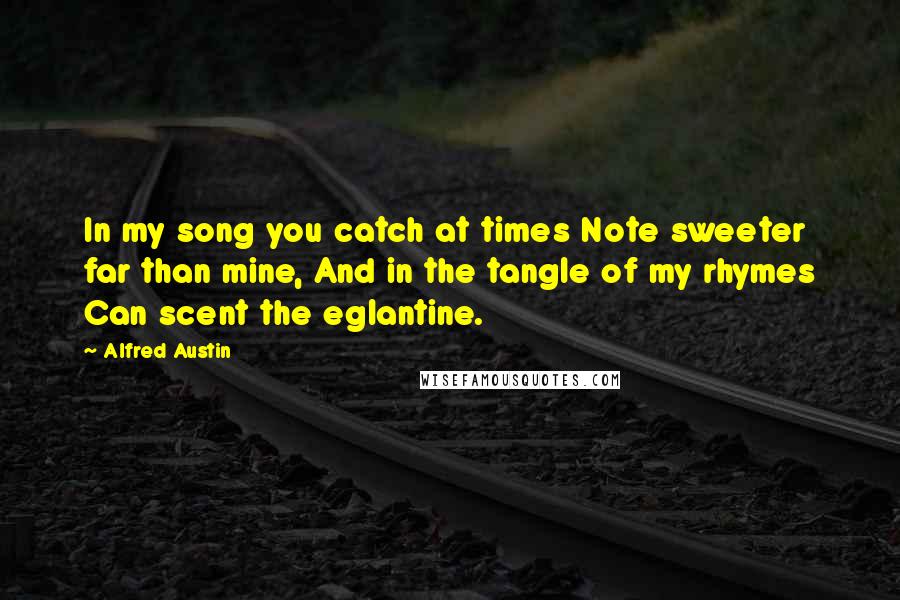 Alfred Austin Quotes: In my song you catch at times Note sweeter far than mine, And in the tangle of my rhymes Can scent the eglantine.