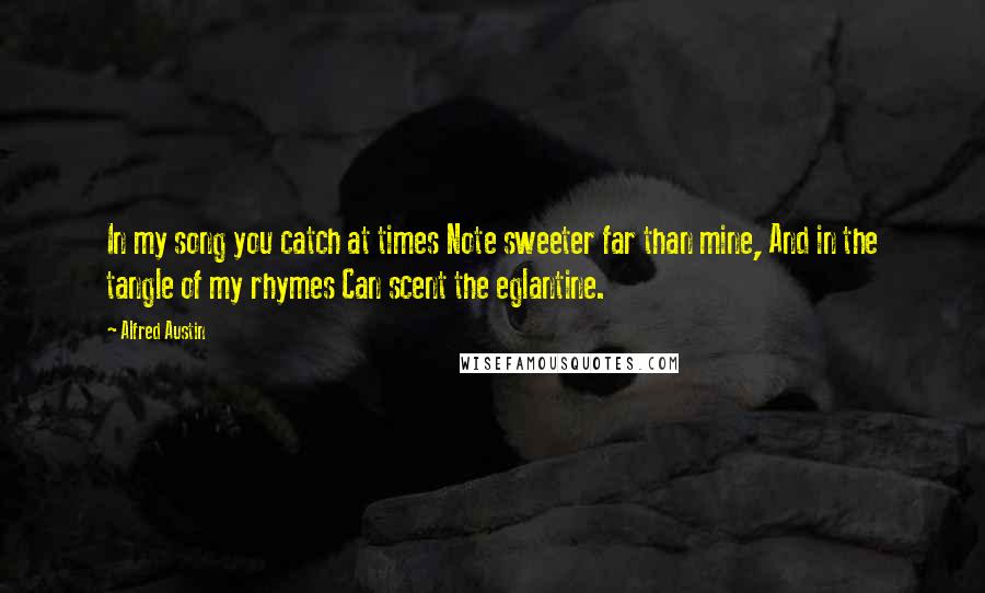 Alfred Austin Quotes: In my song you catch at times Note sweeter far than mine, And in the tangle of my rhymes Can scent the eglantine.